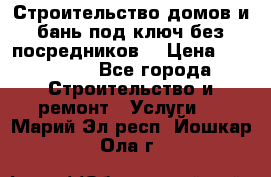 Строительство домов и бань под ключ без посредников, › Цена ­ 515 000 - Все города Строительство и ремонт » Услуги   . Марий Эл респ.,Йошкар-Ола г.